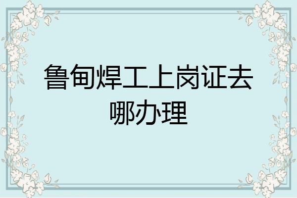 鲁甸焊工上岗证去哪办理