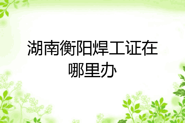 湖南衡阳焊工证在哪里办