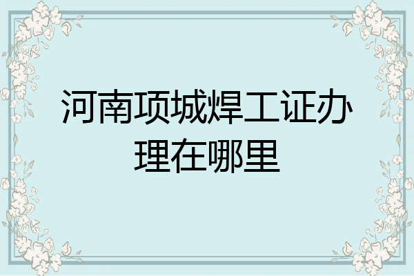 河南项城焊工证办理在哪里