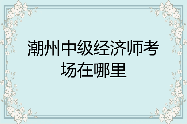 潮州中级经济师考场在哪里
