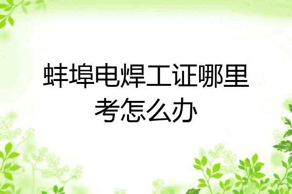 蚌埠电焊工证哪里考怎么办