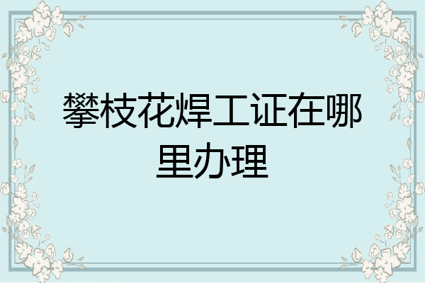 攀枝花焊工证在哪里办理
