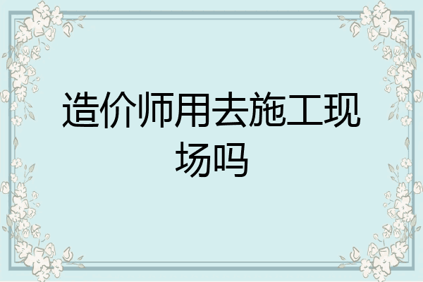 造价师用去施工现场吗
