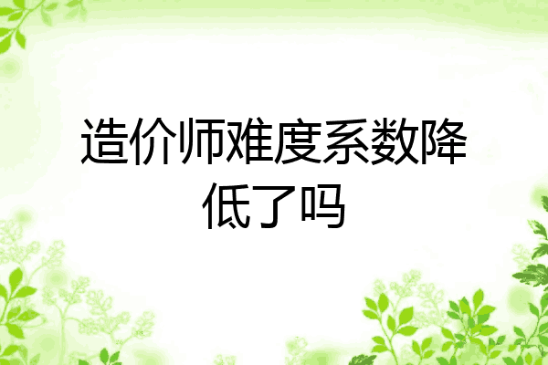 造价师难度系数降低了吗