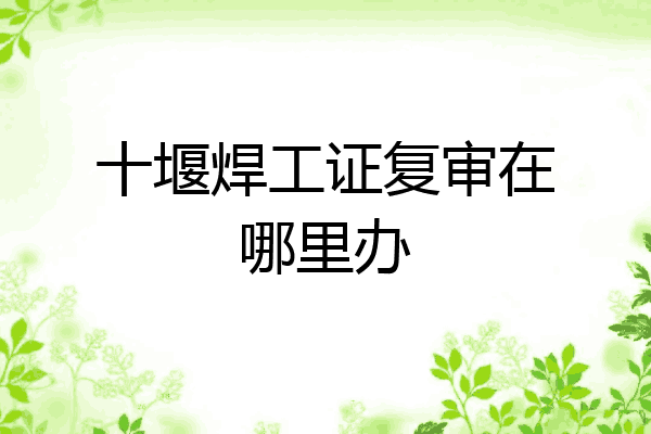 十堰焊工证复审在哪里办