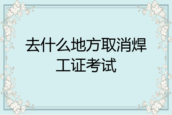 去什么地方取消焊工证考试