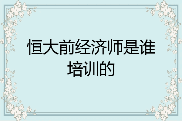 恒大前经济师是谁培训的