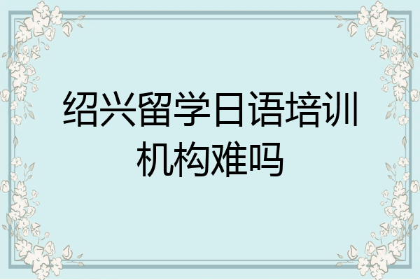 绍兴留学日语培训机构难吗