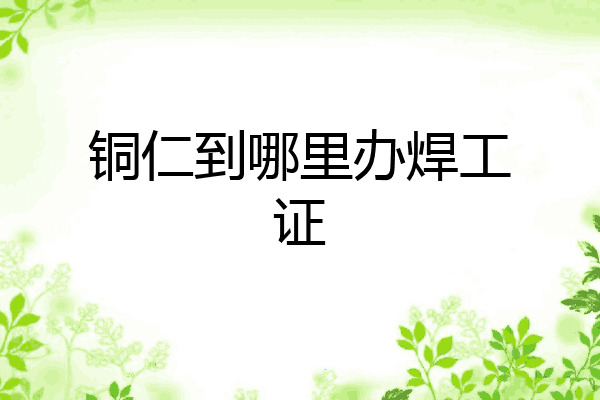 铜仁到哪里办焊工证
