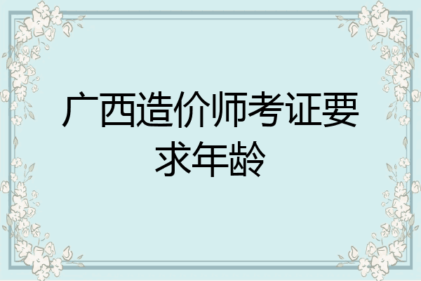 广西造价师考证要求年龄