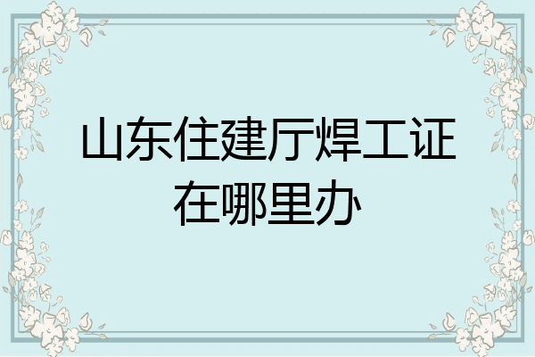 山东住建厅焊工证在哪里办