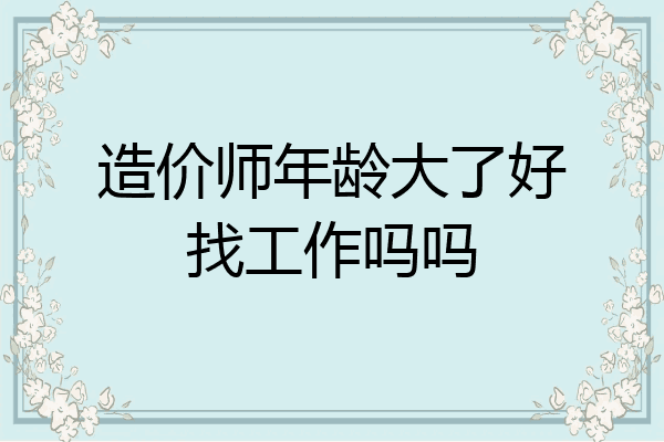 造价师年龄大了好找工作吗吗