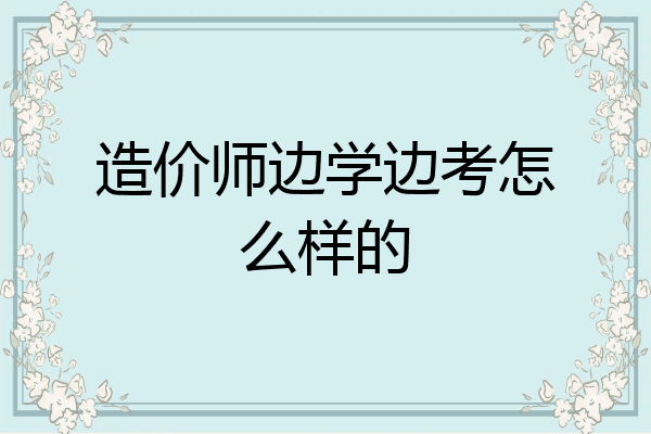 造价师边学边考怎么样的