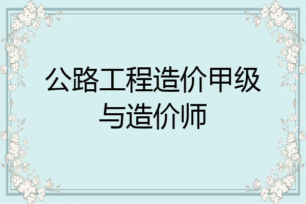 公路工程造价甲级与造价师