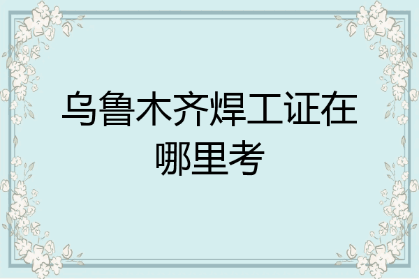乌鲁木齐焊工证在哪里考
