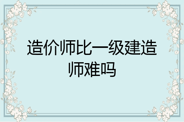 造价师比一级建造师难吗