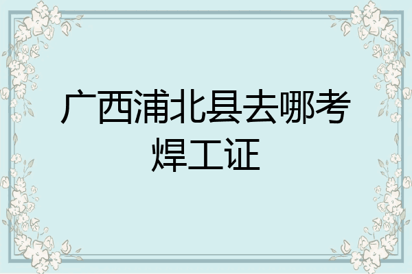 广西浦北县去哪考焊工证