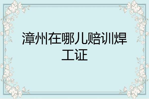 漳州在哪儿赔训焊工证