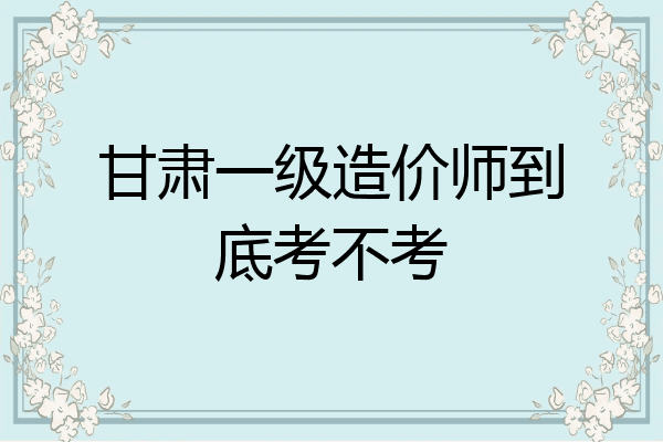 甘肃一级造价师到底考不考