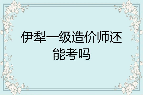伊犁一级造价师还能考吗