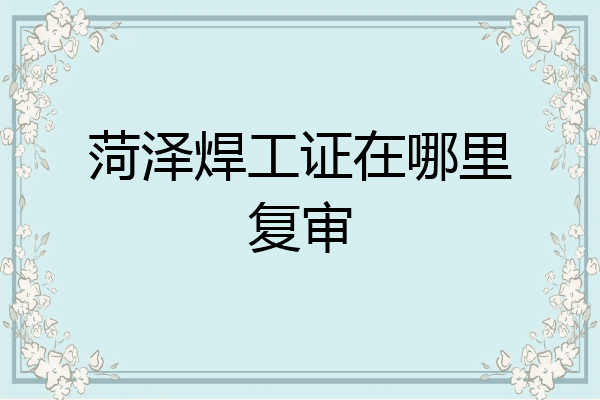 菏泽焊工证在哪里复审