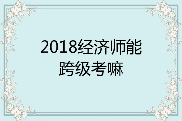 2018经济师能跨级考嘛