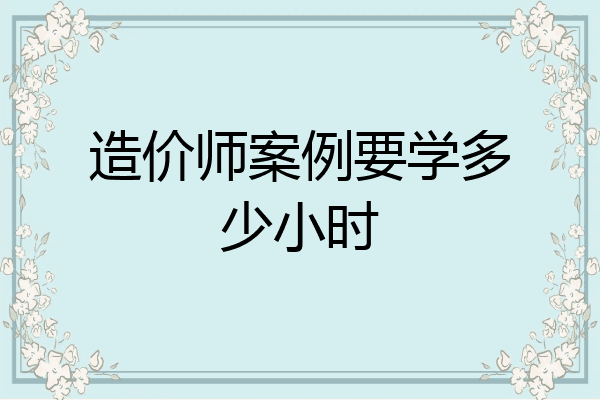 造价师案例要学多少小时