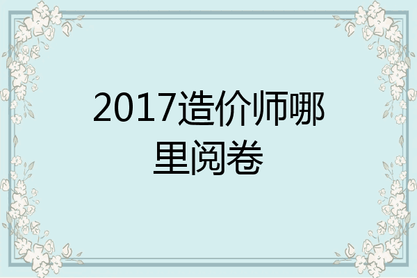 2017造价师哪里阅卷