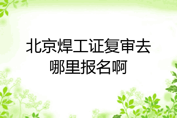 北京焊工证复审去哪里报名啊