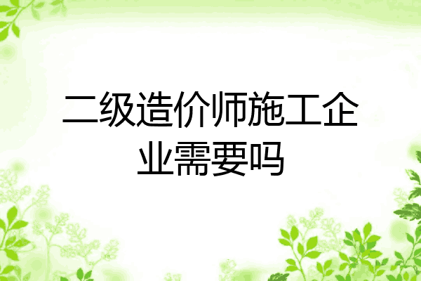二级造价师施工企业需要吗