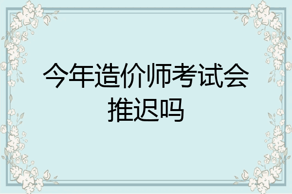 今年造价师考试会推迟吗