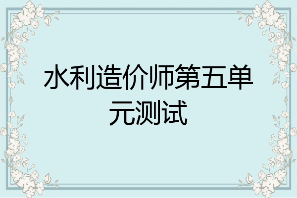 水利造价师第五单元测试