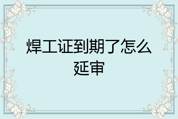 焊工证到期了怎么延审
