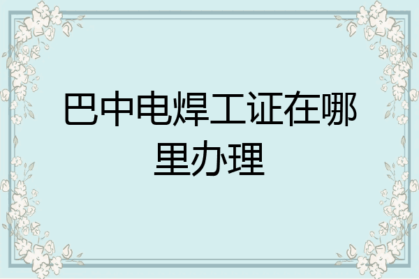 巴中电焊工证在哪里办理