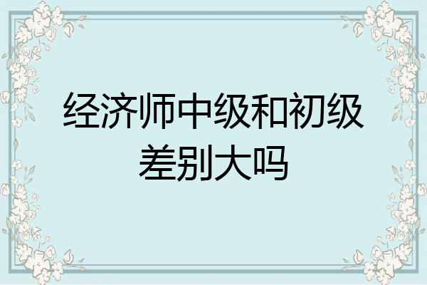 经济师中级和初级差别大吗