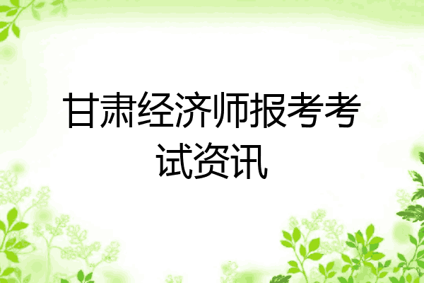 甘肃经济师报考考试资讯