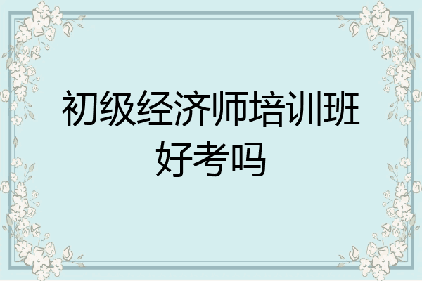 初级经济师培训班好考吗