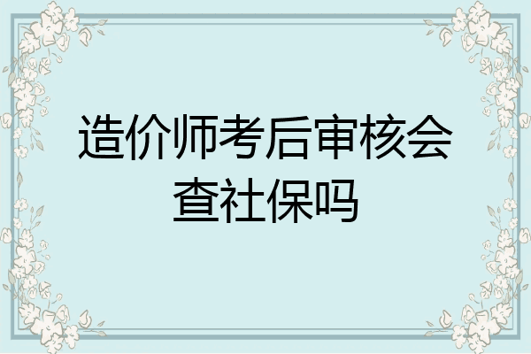 造价师考后审核会查社保吗