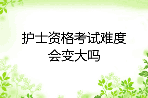 护士资格考试难度会变大吗