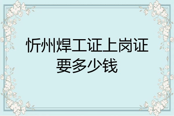忻州焊工证上岗证要多少钱