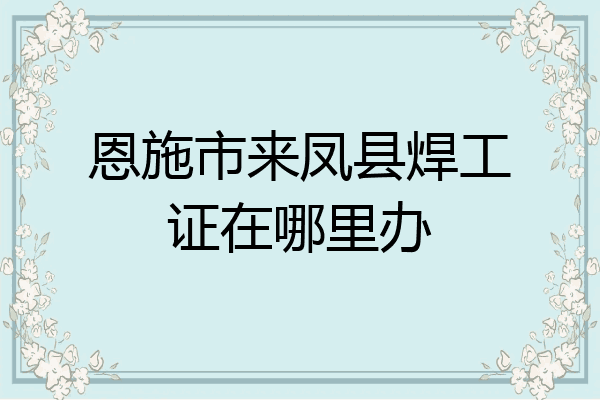 恩施市来凤县焊工证在哪里办