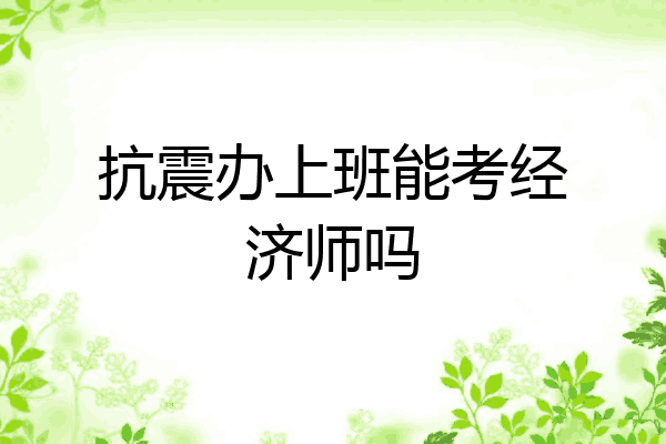 抗震办上班能考经济师吗
