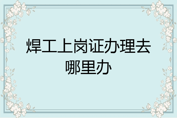 焊工上岗证办理去哪里办