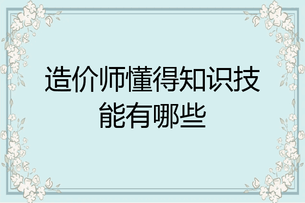 造价师懂得知识技能有哪些
