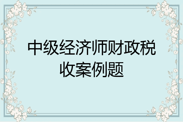 中级经济师财政税收案例题