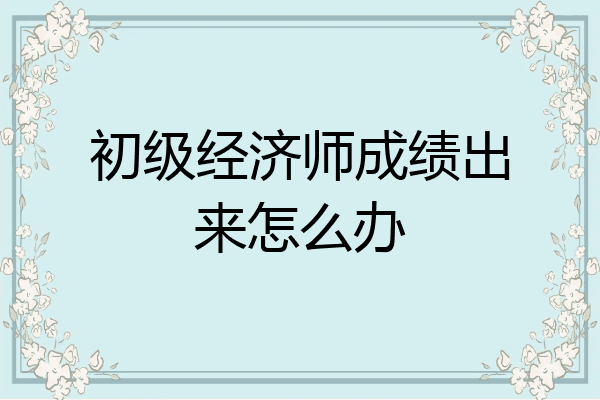 初级经济师成绩出来怎么办