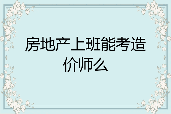房地产上班能考造价师么