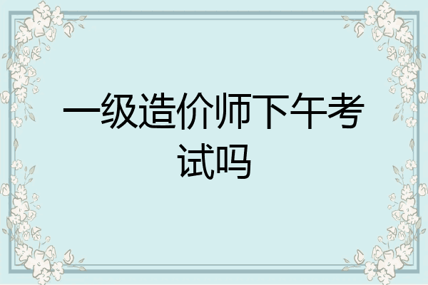 一级造价师下午考试吗