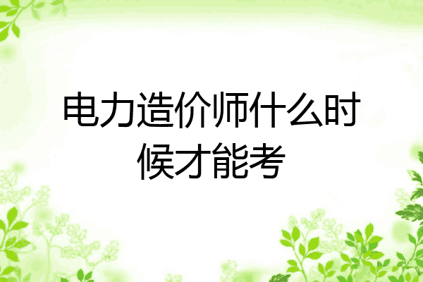 电力造价师什么时候才能考