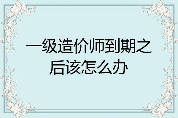 一级造价师到期之后该怎么办